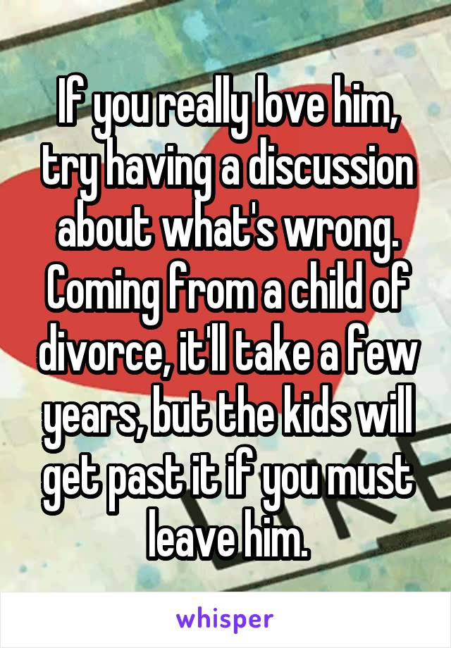 If you really love him, try having a discussion about what's wrong.
Coming from a child of divorce, it'll take a few years, but the kids will get past it if you must leave him.