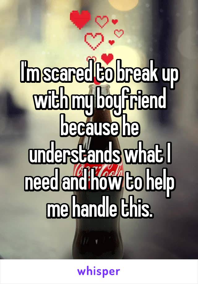 I'm scared to break up with my boyfriend because he understands what I need and how to help me handle this.