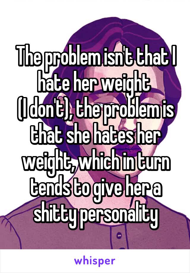 The problem isn't that I hate her weight 
(I don't), the problem is that she hates her weight, which in turn tends to give her a shitty personality