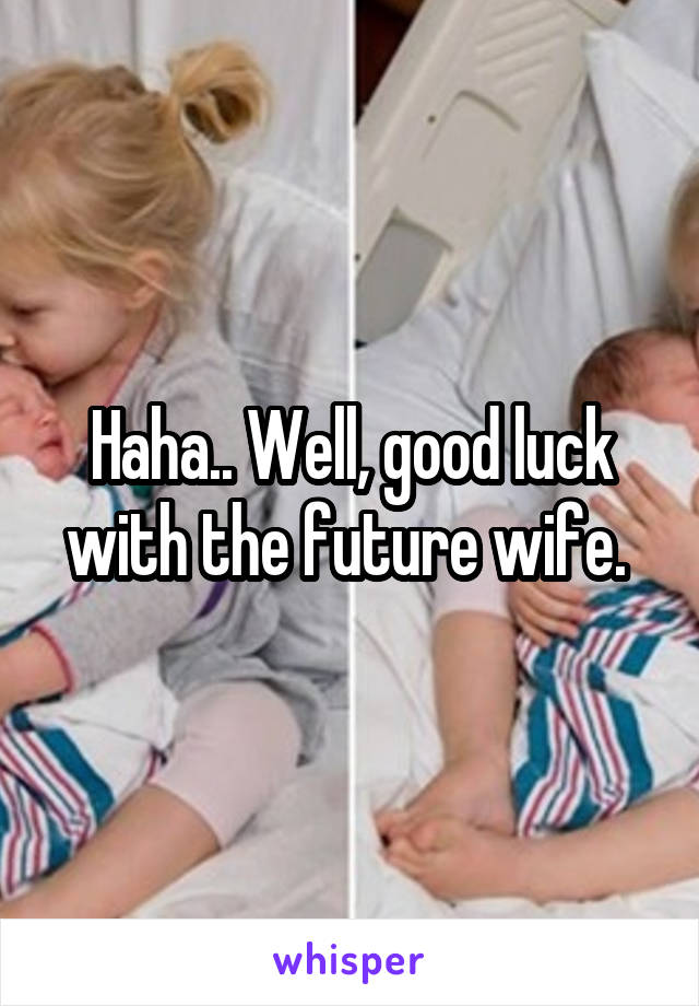 Haha.. Well, good luck with the future wife. 