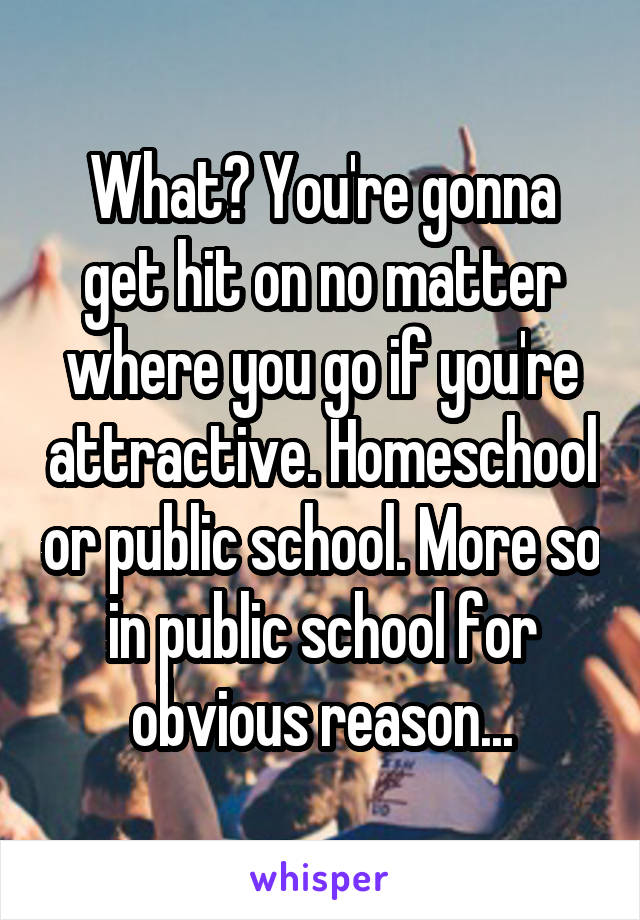 What? You're gonna get hit on no matter where you go if you're attractive. Homeschool or public school. More so in public school for obvious reason...