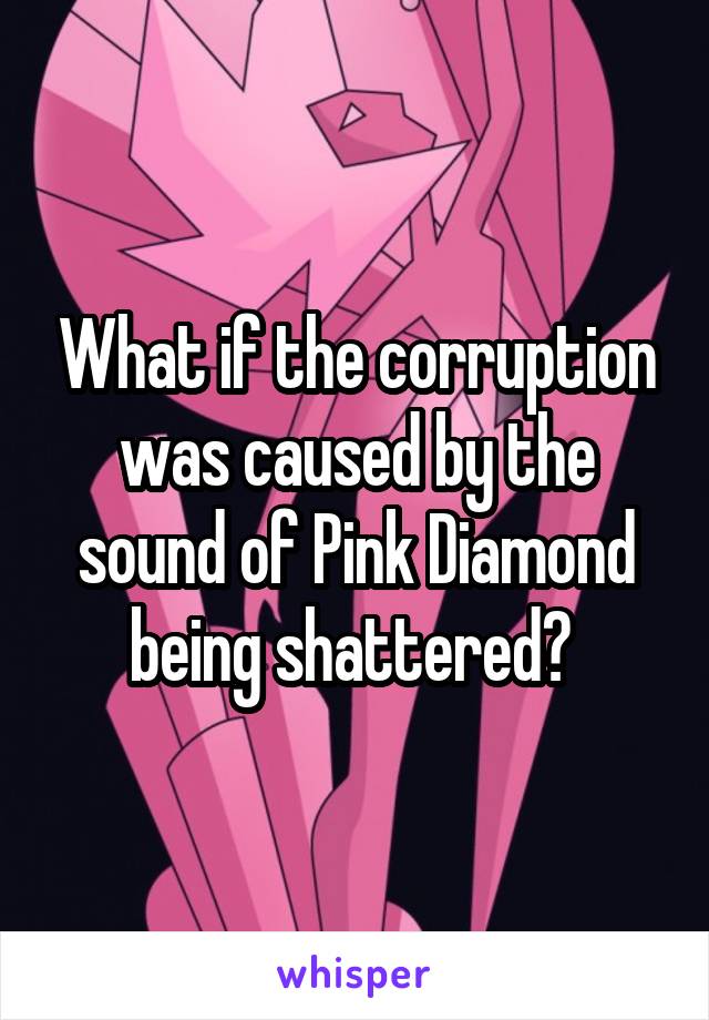 What if the corruption was caused by the sound of Pink Diamond being shattered? 