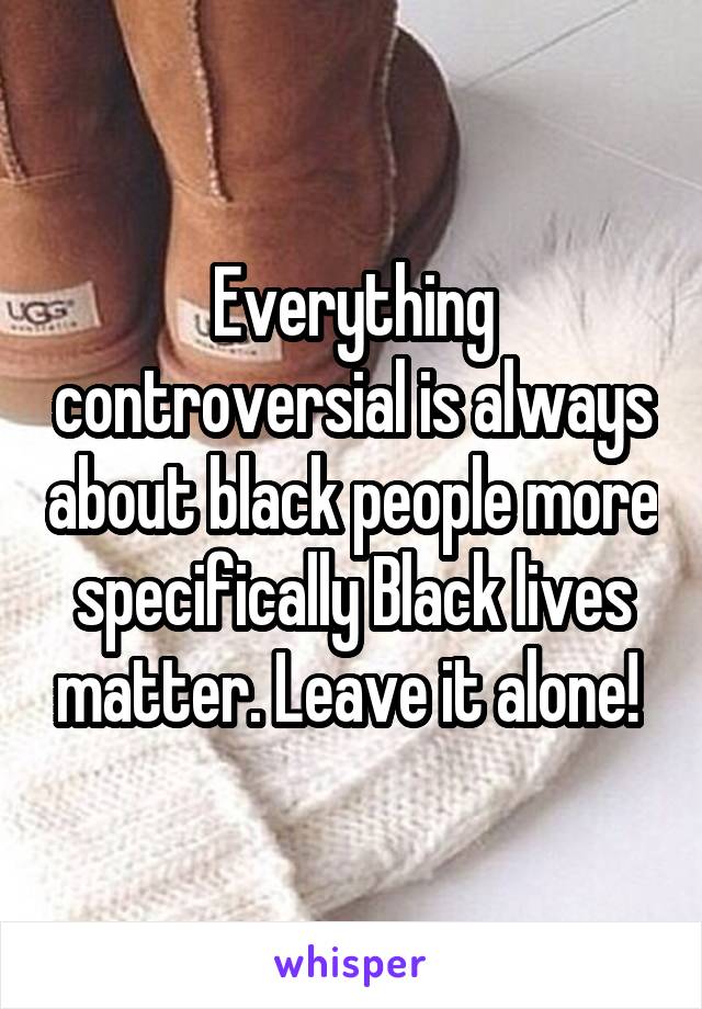 Everything controversial is always about black people more specifically Black lives matter. Leave it alone! 