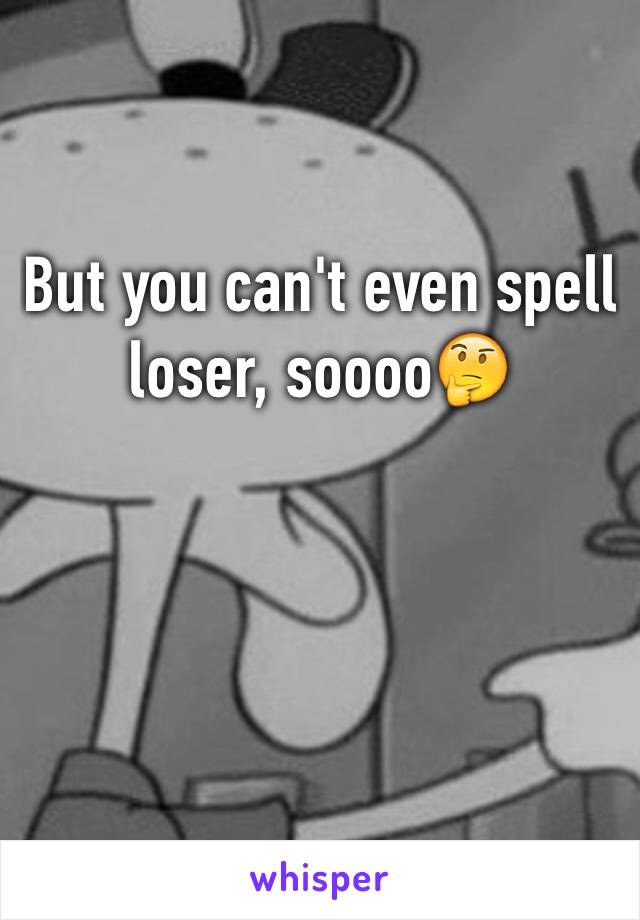 But you can't even spell loser, soooo🤔
