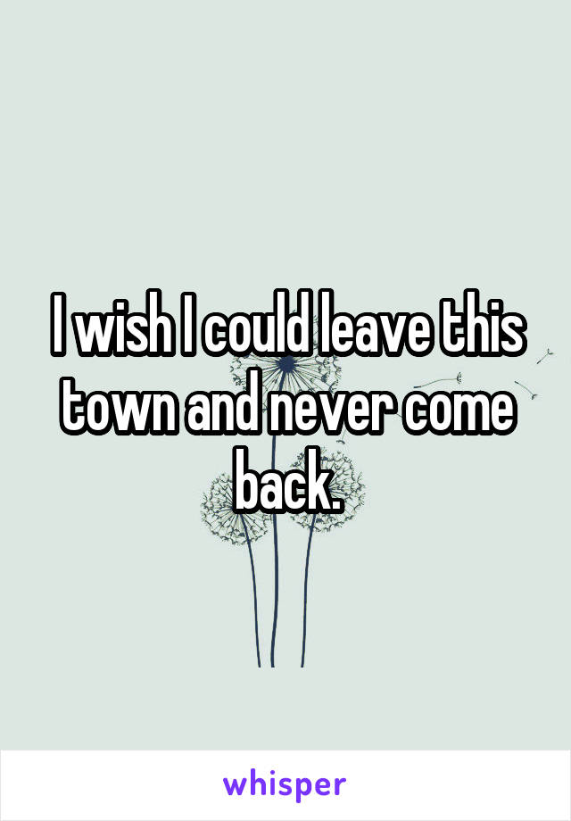I wish I could leave this town and never come back.