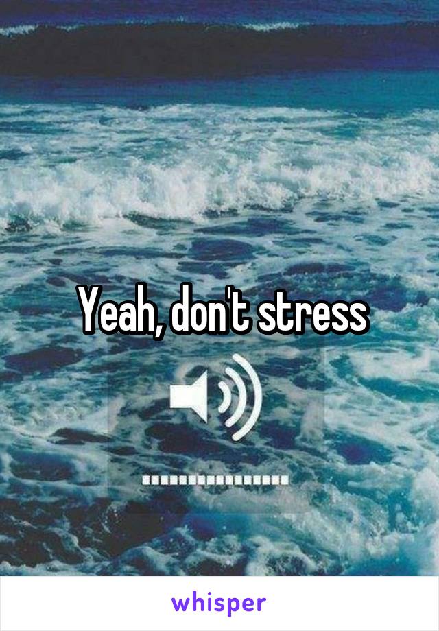 Yeah, don't stress