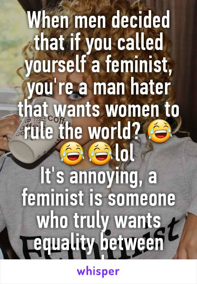 When men decided that if you called yourself a feminist, you're a man hater that wants women to rule the world? 😂😂😂lol 
It's annoying, a feminist is someone who truly wants equality between genders