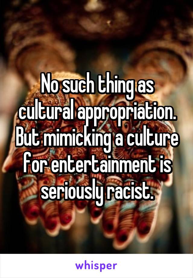 No such thing as cultural appropriation. But mimicking a culture for entertainment is seriously racist.