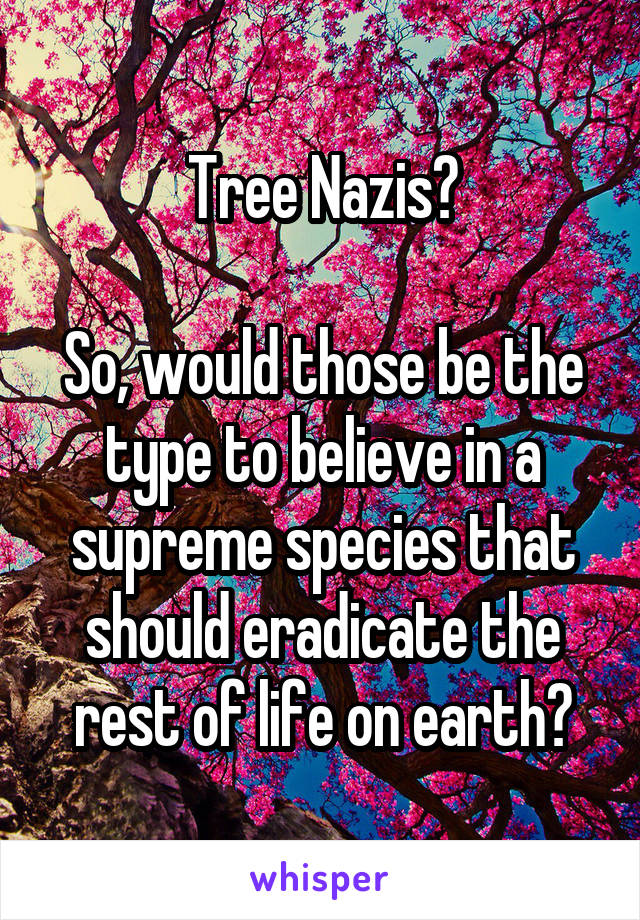 Tree Nazis?

So, would those be the type to believe in a supreme species that should eradicate the rest of life on earth?