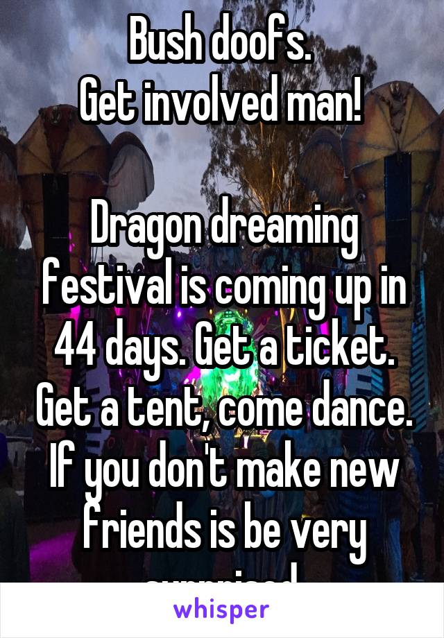 Bush doofs. 
Get involved man! 

Dragon dreaming festival is coming up in 44 days. Get a ticket. Get a tent, come dance. If you don't make new friends is be very surprised 