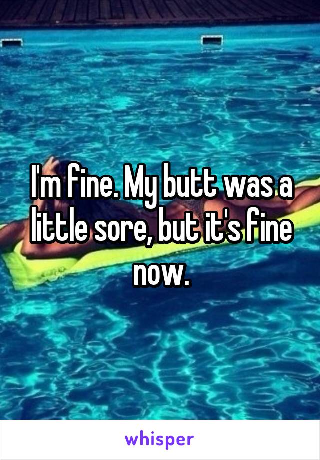 I'm fine. My butt was a little sore, but it's fine now.