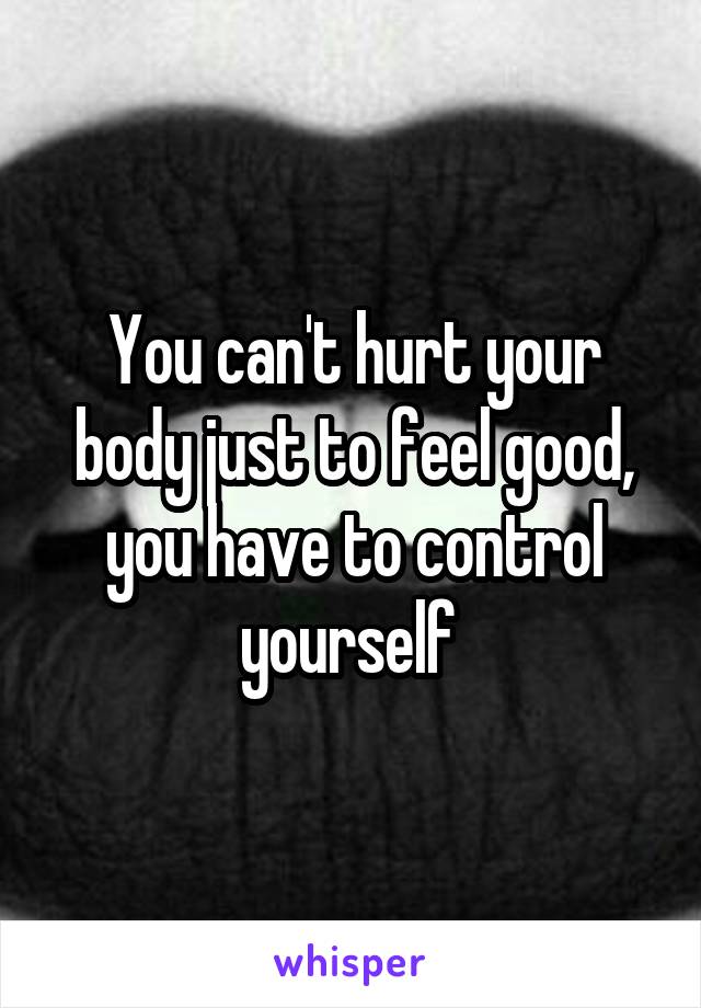 You can't hurt your body just to feel good, you have to control yourself 
