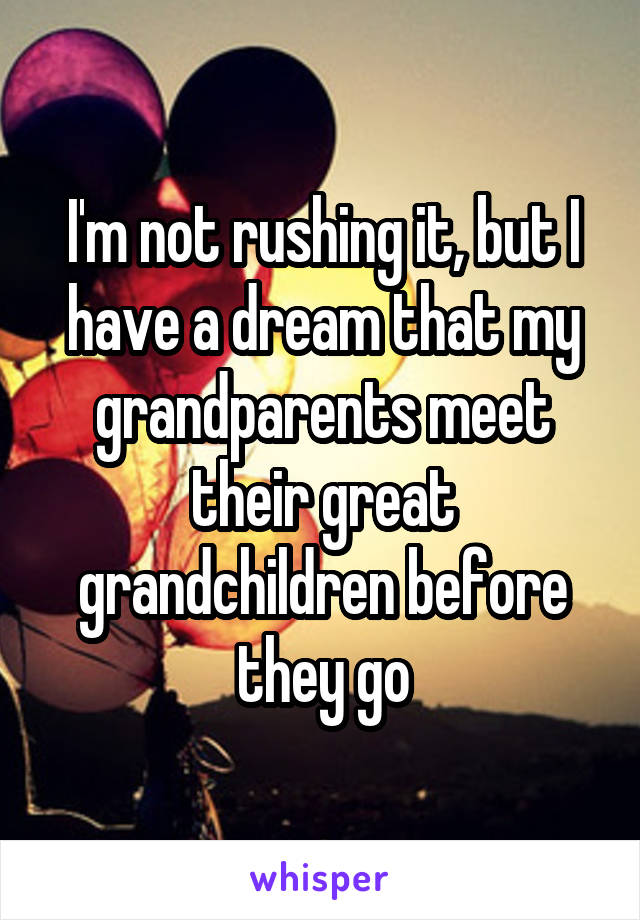 I'm not rushing it, but I have a dream that my grandparents meet their great grandchildren before they go