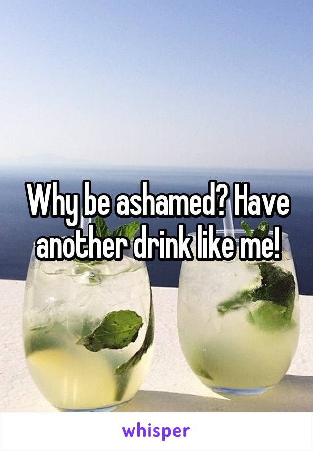 Why be ashamed? Have another drink like me!