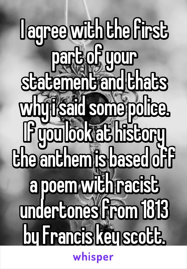 I agree with the first part of your statement and thats why i said some police. If you look at history the anthem is based off a poem with racist undertones from 1813 by Francis key scott.