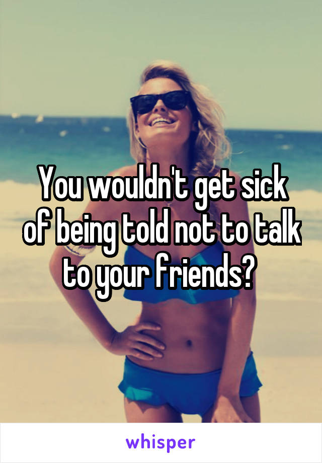 You wouldn't get sick of being told not to talk to your friends? 