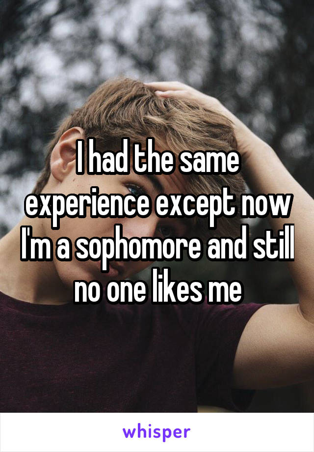 I had the same experience except now I'm a sophomore and still no one likes me