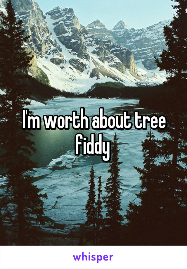I'm worth about tree fiddy 