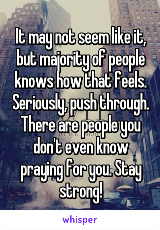 It may not seem like it, but majority of people knows how that feels. Seriously, push through. There are people you don't even know praying for you. Stay strong!
