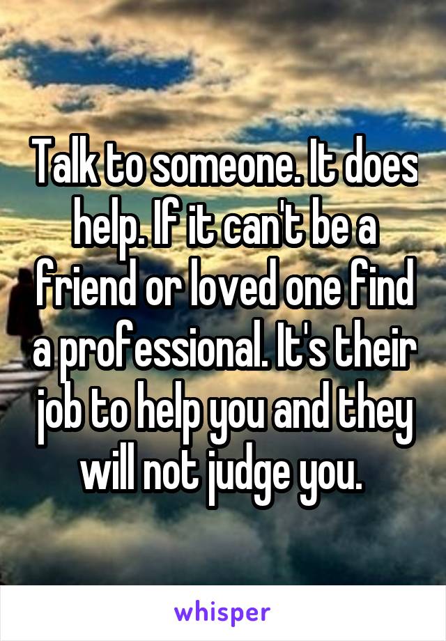 Talk to someone. It does help. If it can't be a friend or loved one find a professional. It's their job to help you and they will not judge you. 