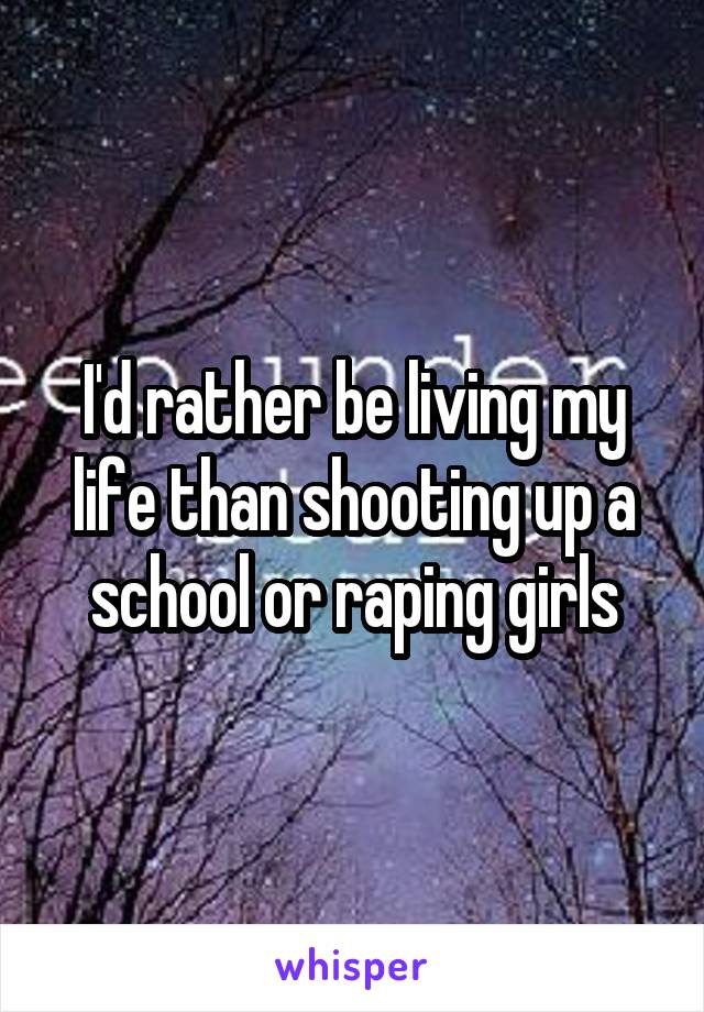 I'd rather be living my life than shooting up a school or raping girls