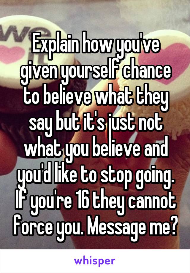 Explain how you've given yourself chance to believe what they say but it's just not what you believe and you'd like to stop going. If you're 16 they cannot force you. Message me?