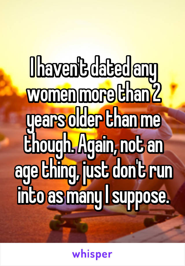 I haven't dated any women more than 2 years older than me though. Again, not an age thing, just don't run into as many I suppose.