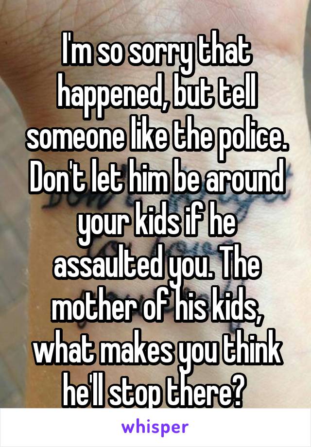 I'm so sorry that happened, but tell someone like the police. Don't let him be around your kids if he assaulted you. The mother of his kids, what makes you think he'll stop there? 