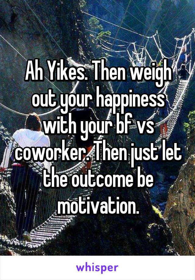 Ah Yikes. Then weigh out your happiness with your bf vs coworker. Then just let the outcome be motivation.