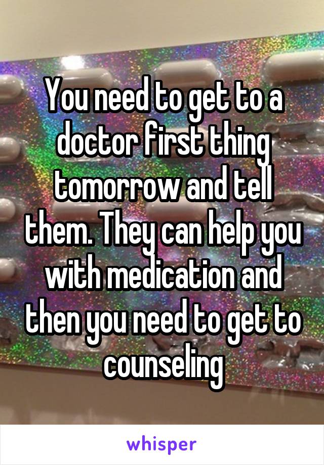 You need to get to a doctor first thing tomorrow and tell them. They can help you with medication and then you need to get to counseling