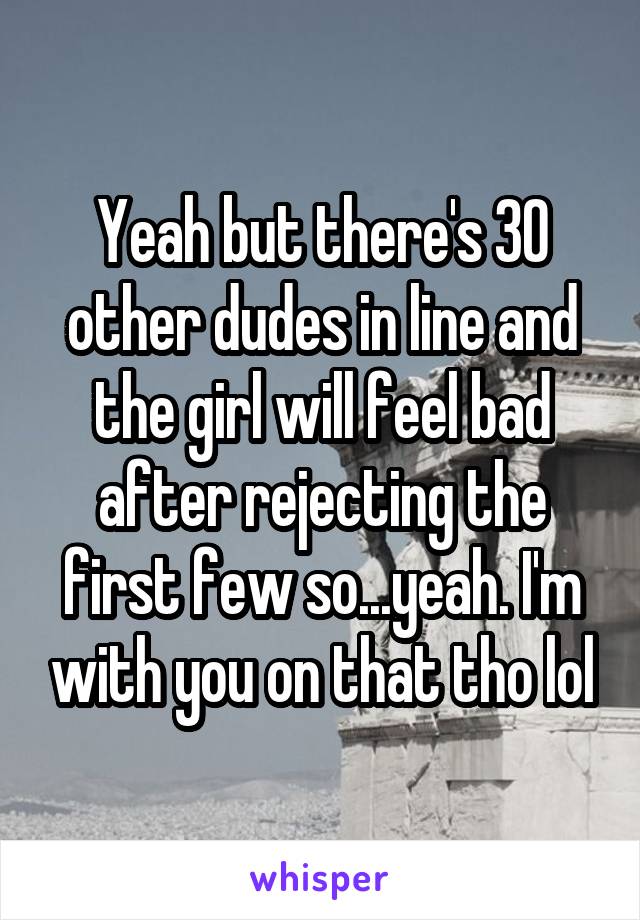 Yeah but there's 30 other dudes in line and the girl will feel bad after rejecting the first few so...yeah. I'm with you on that tho lol