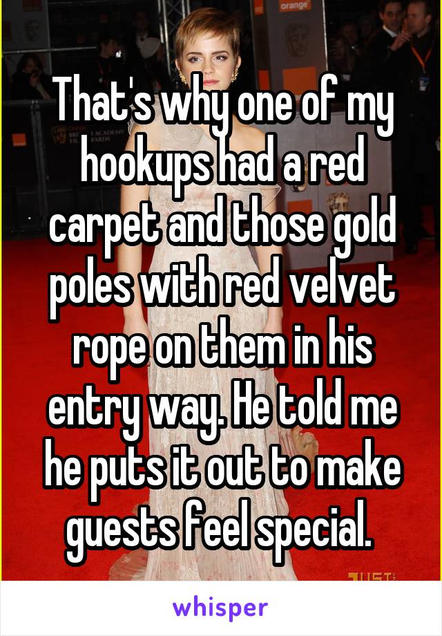 That's why one of my hookups had a red carpet and those gold poles with red velvet rope on them in his entry way. He told me he puts it out to make guests feel special. 