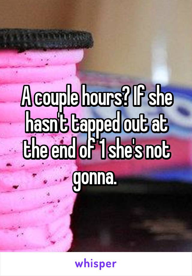 A couple hours? If she hasn't tapped out at the end of 1 she's not gonna. 