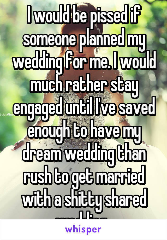 I would be pissed if someone planned my wedding for me. I would much rather stay engaged until I've saved enough to have my dream wedding than rush to get married with a shitty shared wedding. 