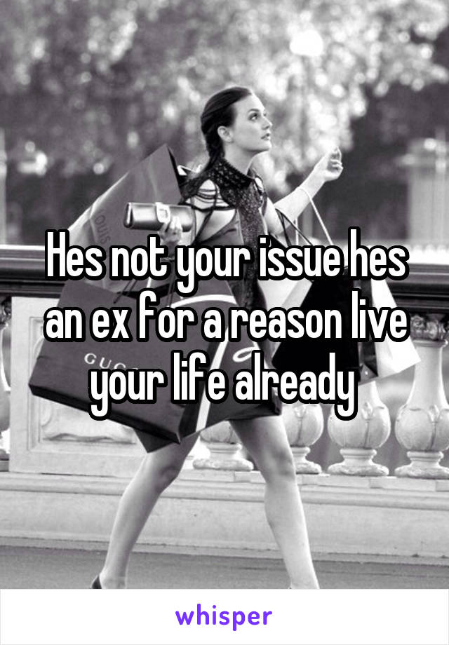 Hes not your issue hes an ex for a reason live your life already 
