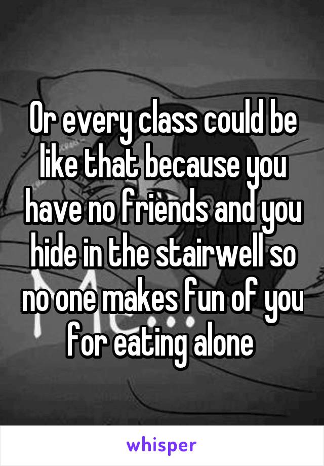 Or every class could be like that because you have no friends and you hide in the stairwell so no one makes fun of you for eating alone 