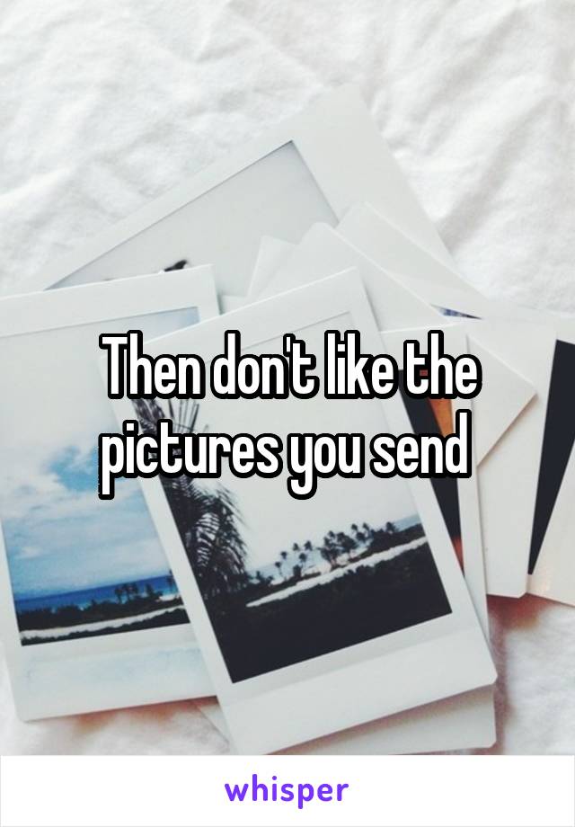 Then don't like the pictures you send 