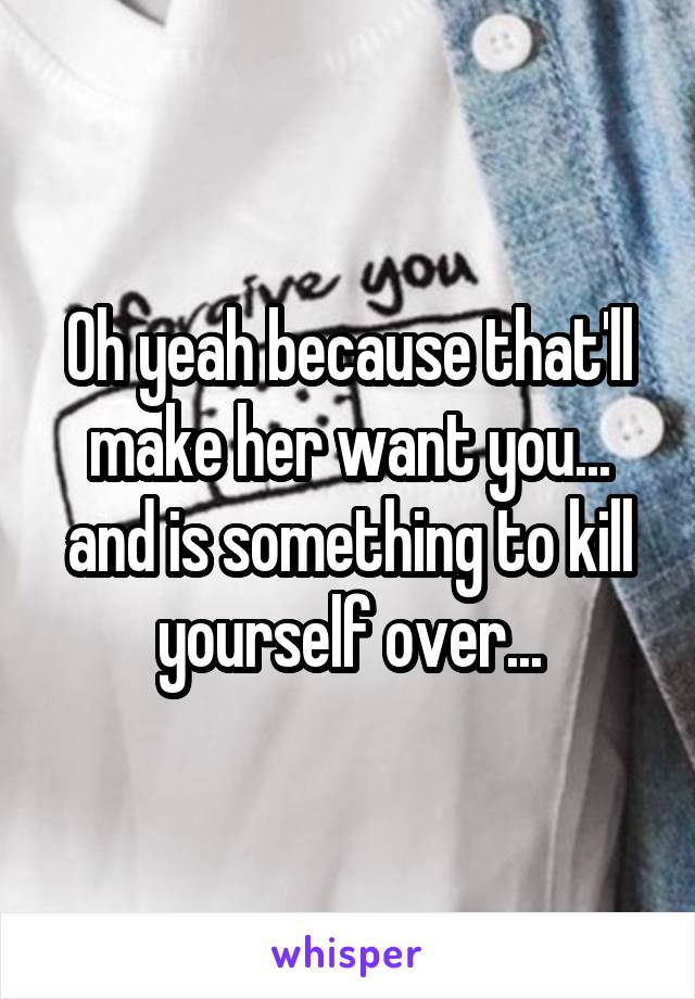 Oh yeah because that'll make her want you... and is something to kill yourself over...