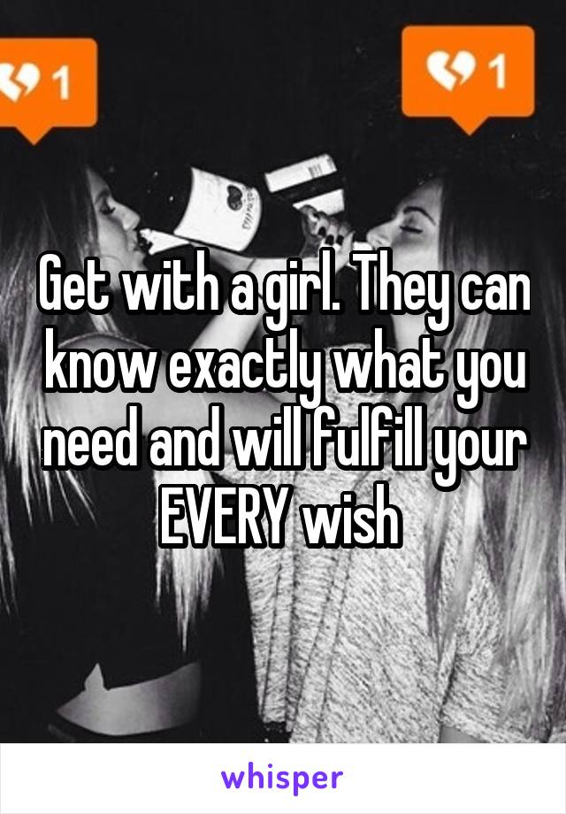 Get with a girl. They can know exactly what you need and will fulfill your EVERY wish 