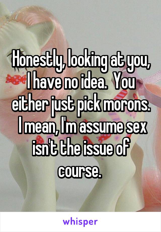Honestly, looking at you, I have no idea.  You either just pick morons.  I mean, I'm assume sex isn't the issue of course. 