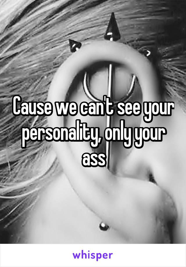 Cause we can't see your personality, only your ass