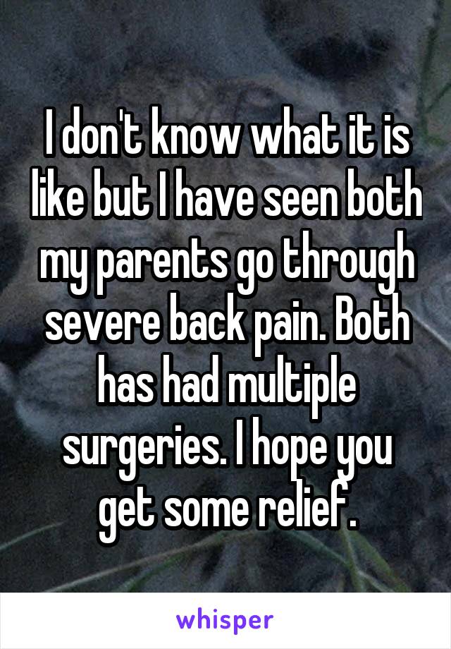 I don't know what it is like but I have seen both my parents go through severe back pain. Both has had multiple surgeries. I hope you get some relief.