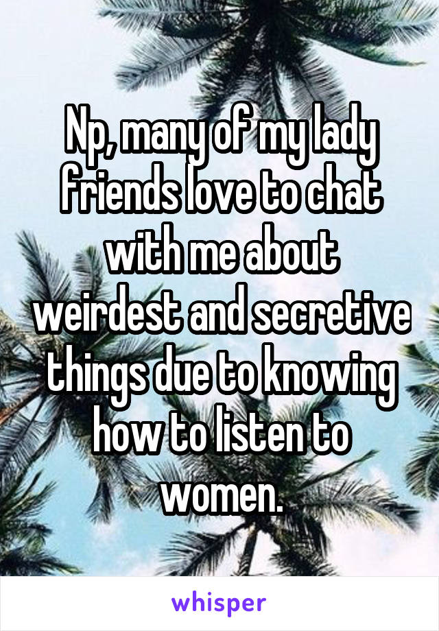 Np, many of my lady friends love to chat with me about weirdest and secretive things due to knowing how to listen to women.