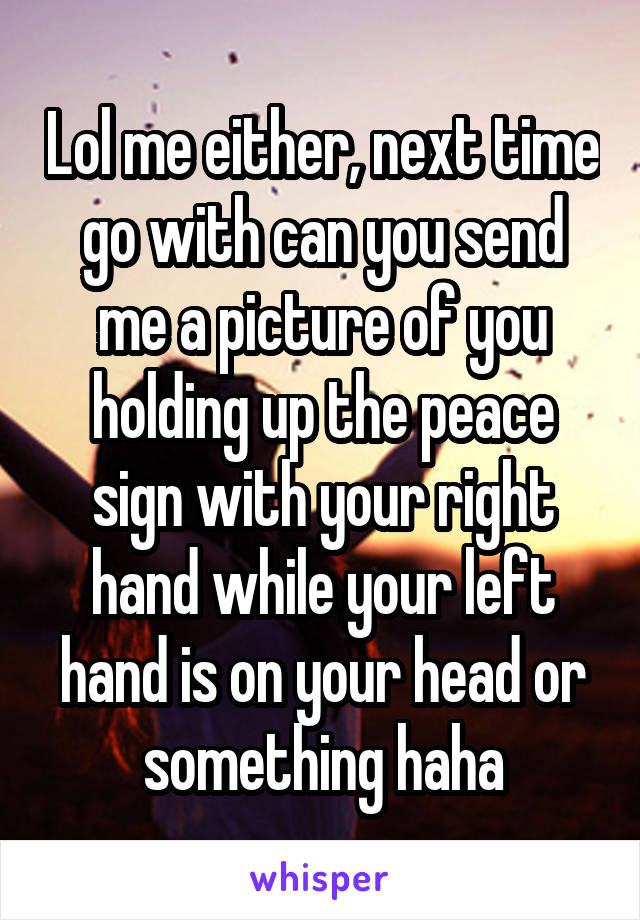 Lol me either, next time go with can you send me a picture of you holding up the peace sign with your right hand while your left hand is on your head or something haha