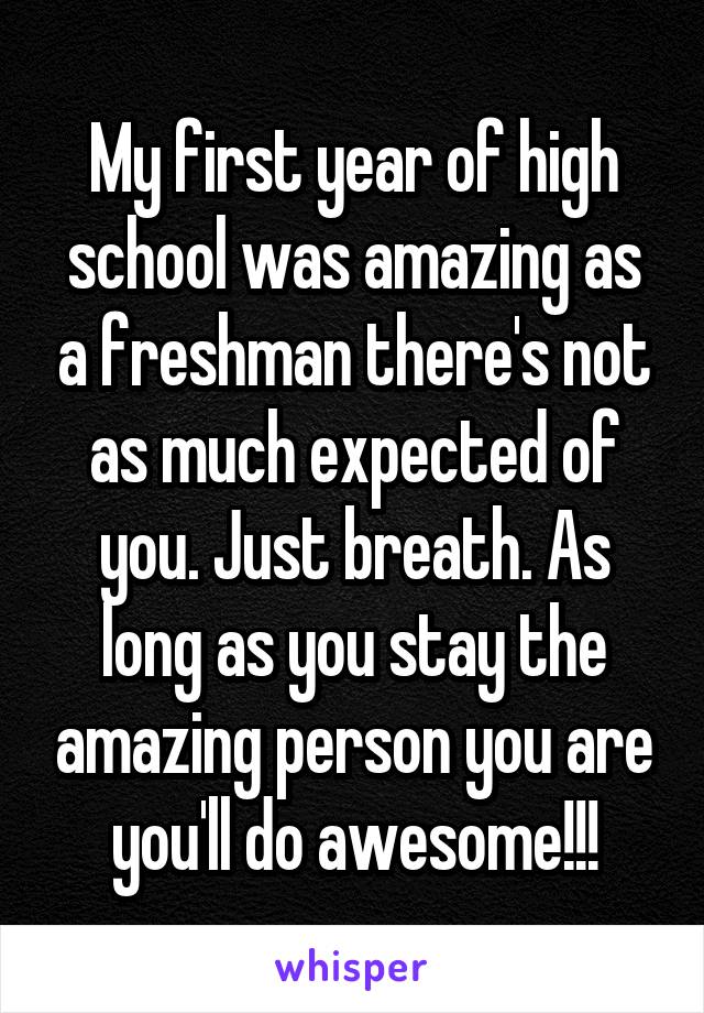 My first year of high school was amazing as a freshman there's not as much expected of you. Just breath. As long as you stay the amazing person you are you'll do awesome!!!