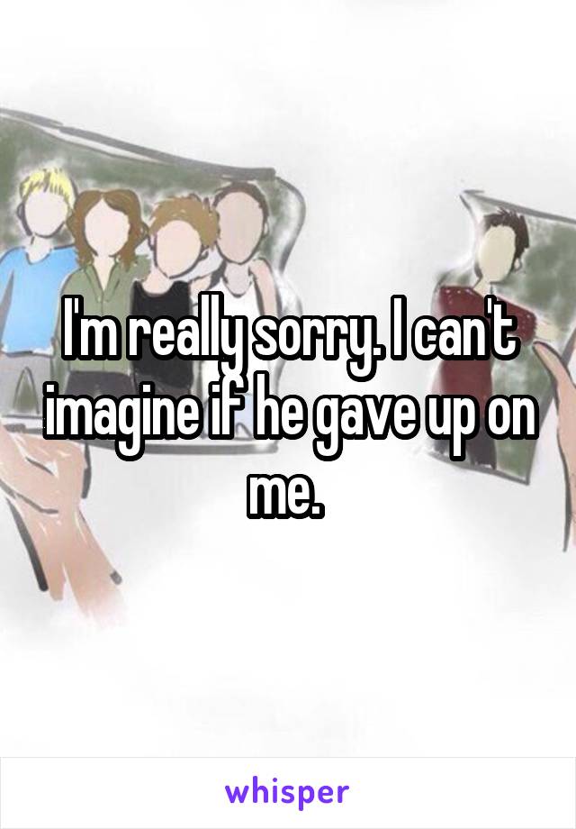I'm really sorry. I can't imagine if he gave up on me. 