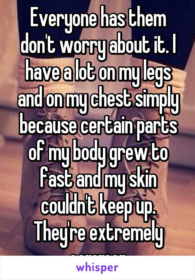 Everyone has them don't worry about it. I have a lot on my legs and on my chest simply because certain parts of my body grew to fast and my skin couldn't keep up. They're extremely common
