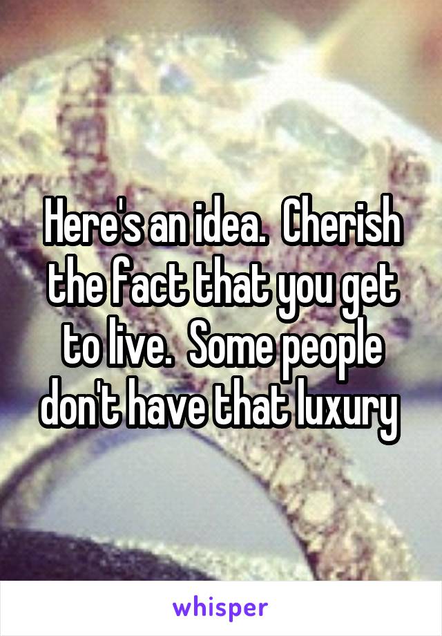 Here's an idea.  Cherish the fact that you get to live.  Some people don't have that luxury 
