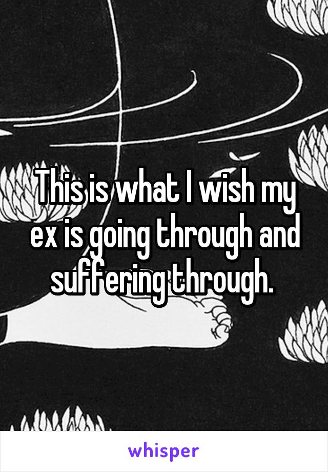 This is what I wish my ex is going through and suffering through. 