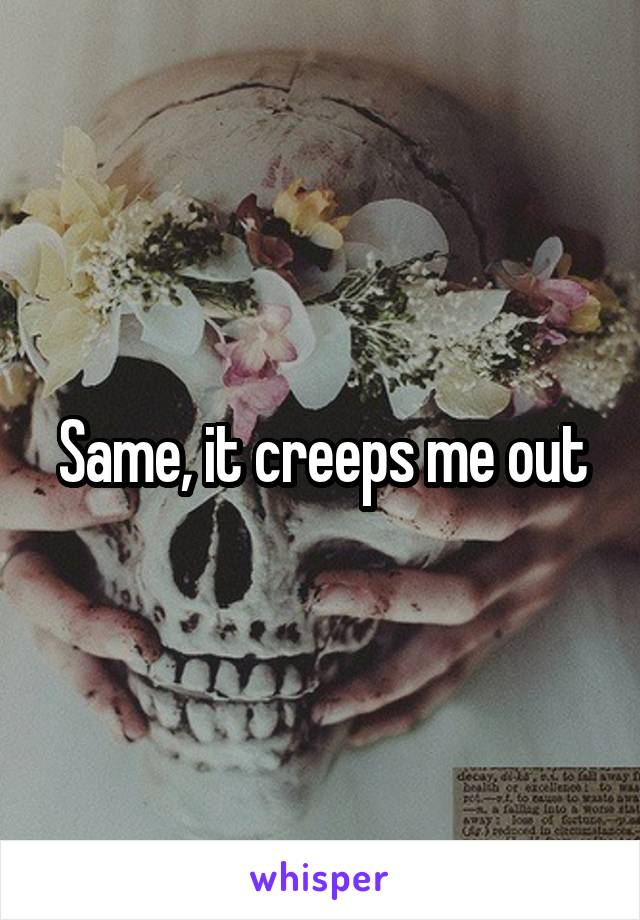 Same, it creeps me out